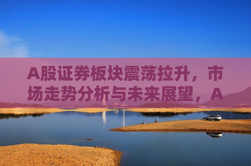 A股证券板块震荡拉升，市场走势分析与未来展望，A股证券板块震荡拉升，市场走势解析与未来展望，A股证券板块震荡拉升，市场走势解析与未来展望