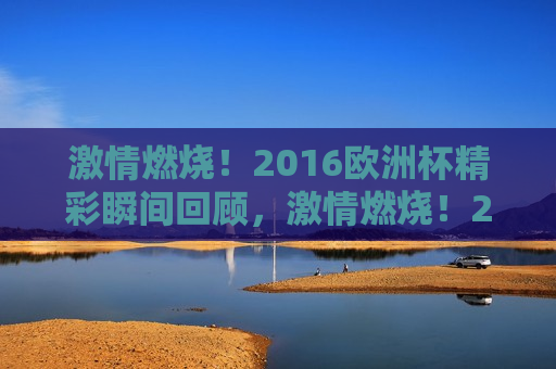  *** 燃烧！2016欧洲杯精彩瞬间回顾， *** 燃烧！2016欧洲杯精彩瞬间回顾， *** 燃烧！回顾2016欧洲杯的震撼瞬间