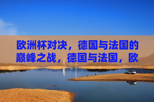 欧洲杯对决，德国与法国的巅峰之战，德国与法国，欧洲杯巅峰对决，德国与法国，欧洲杯巅峰之战