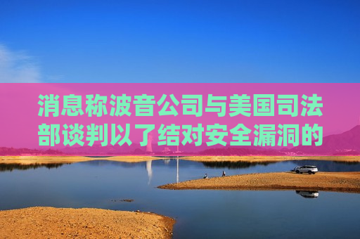 消息称波音公司与美国司法部谈判以了结对安全漏洞的指控