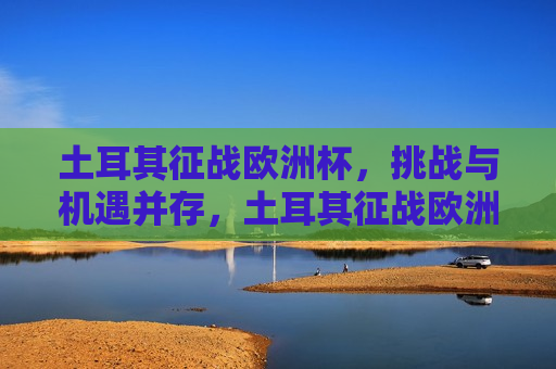 土耳其征战欧洲杯，挑战与机遇并存，土耳其征战欧洲杯，挑战与机遇的挑战，土耳其征战欧洲杯，挑战与机遇的双重考验