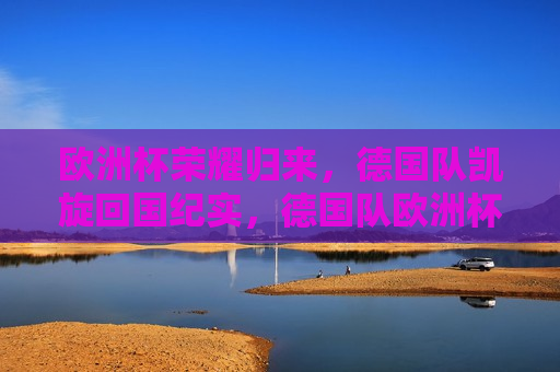 欧洲杯荣耀归来，德国队凯旋回国纪实，德国队欧洲杯荣耀归来纪实，德国队欧洲杯荣耀归来，凯旋纪实