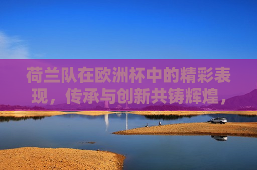 荷兰队在欧洲杯中的精彩表现，传承与创新共铸辉煌，荷兰队欧洲杯大放异彩，传承与创新共铸辉煌荣耀时刻，荷兰队欧洲杯大放异彩，传承与创新共铸辉煌荣耀时刻