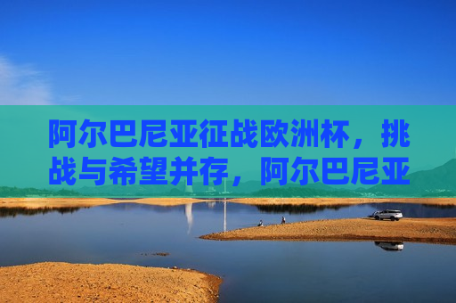 阿尔巴尼亚征战欧洲杯，挑战与希望并存，阿尔巴尼亚征战欧洲杯，挑战与希望同行，阿尔巴尼亚征战欧洲杯，挑战与希望同行