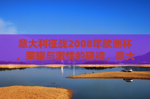 意大利征战2008年欧洲杯，荣耀与 *** 的碰撞，意大利征战2008欧洲杯，荣耀与 *** 的较量，意大利征战2008欧洲杯，荣耀与 *** 的较量