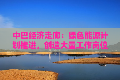 中巴经济走廊：绿色能源计划推进，创造大量工作岗位  第1张