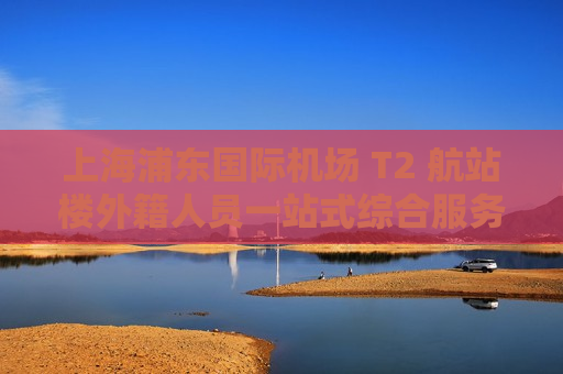 上海浦东国际机场 T2 航站楼外籍人员一站式综合服务中心投入试运营