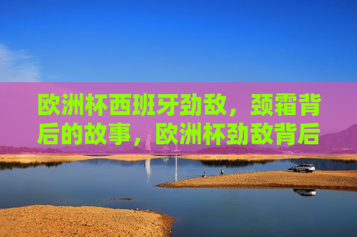 欧洲杯西班牙劲敌，颈霜背后的故事，欧洲杯劲敌背后的颈霜故事，西班牙的挑战，欧洲杯劲敌背后的颈霜故事，西班牙的挑战