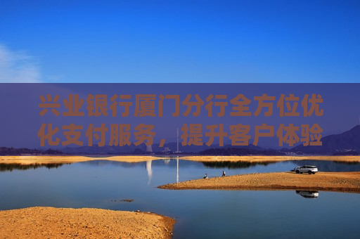 兴业银行厦门分行全方位优化支付服务，提升客户体验赢赞誉
