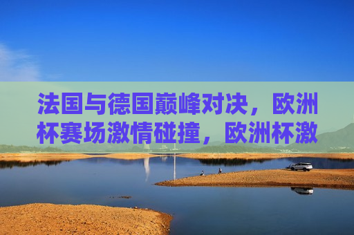 法国与德国巅峰对决，欧洲杯赛场 *** 碰撞，欧洲杯激战，法国与德国巅峰对决，欧洲杯激战，法国与德国巅峰对决
