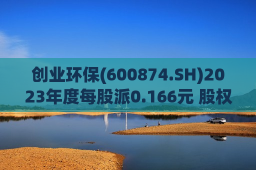 创业环保(600874.SH)2023年度每股派0.166元 股权登记日为7月4日