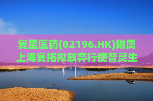 复星医药(02196.HK)附属上海复拓拟放弃行使普灵生物新增注册资本优先认购权