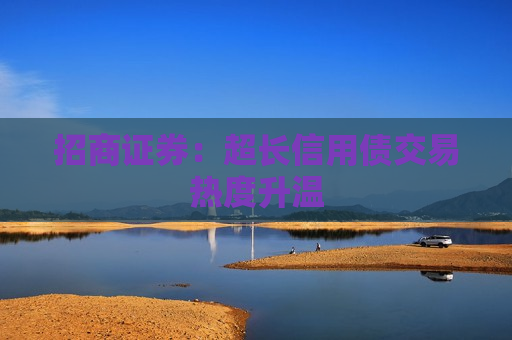 招商证券：超长信用债交易热度升温