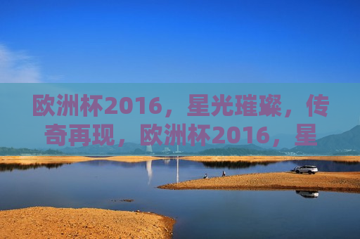 欧洲杯2016，星光璀璨，传奇再现，欧洲杯2016，星光闪耀，传奇重生，欧洲杯2016，星光璀璨，传奇重生