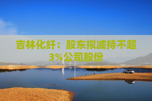 吉林化纤：股东拟减持不超3%公司股份  第1张