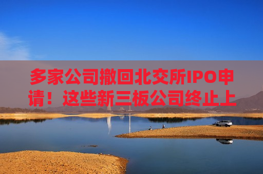 多家公司撤回北交所IPO申请！这些新三板公司终止上市辅导