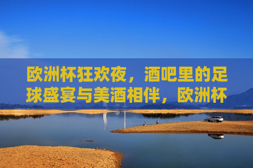 欧洲杯狂欢夜，酒吧里的足球盛宴与美酒相伴，欧洲杯狂欢夜，酒吧里的足球与美酒盛宴，欧洲杯狂欢夜，酒吧里的足球与美酒盛宴