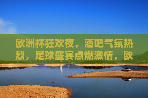 欧洲杯狂欢夜，酒吧气氛热烈，足球盛宴点燃 *** ，欧洲杯狂欢夜，酒吧气氛热烈， *** 燃烧，欧洲杯狂欢夜，酒吧气氛热烈， *** 燃烧之夜
