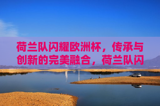 荷兰队闪耀欧洲杯，传承与创新的完美融合，荷兰队闪耀欧洲杯，传承与创新的交融，荷兰队闪耀欧洲杯，传承与创新的交融之旅