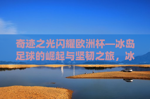 奇迹之光闪耀欧洲杯—冰岛足球的崛起与坚韧之旅，冰岛足球在欧洲杯闪耀，奇迹之光与坚韧之旅，冰岛足球在欧洲杯闪耀，奇迹之光与坚韧之旅