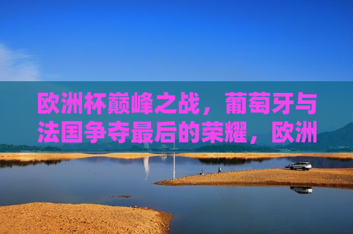 欧洲杯巅峰之战，葡萄牙与法国争夺最后的荣耀，欧洲杯终极对决，葡萄牙与法国的荣耀之战，欧洲杯终极对决，葡萄牙与法国的荣耀之战
