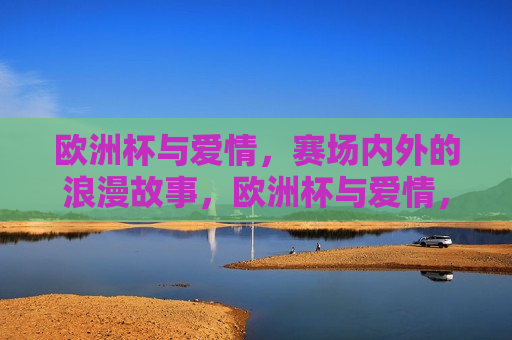 欧洲杯与爱情，赛场内外的浪漫故事，欧洲杯与爱情，赛场内外的情感交织，欧洲杯与爱情，赛场内外的情感交织与浪漫故事