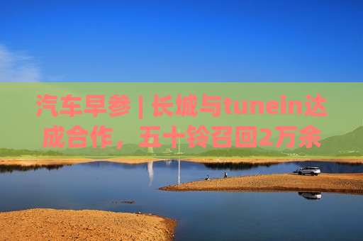 汽车早参 | 长城与tunein达成合作，五十铃召回2万余辆车