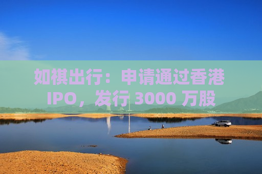 如祺出行：申请通过香港 IPO，发行 3000 万股
