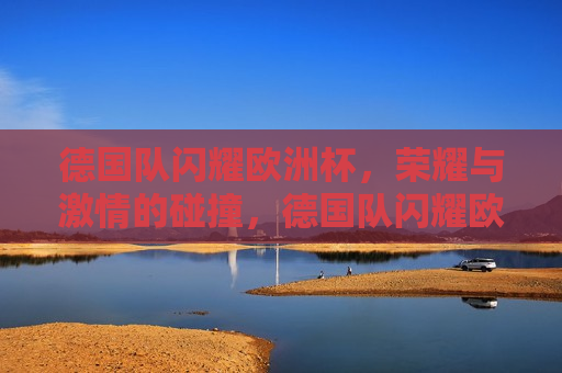德国队闪耀欧洲杯，荣耀与 *** 的碰撞，德国队闪耀欧洲杯，荣耀与 *** 的较量，德国队闪耀欧洲杯，荣耀与 *** 的较量