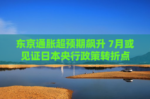 东京通胀超预期飙升 7月或见证日本央行政策转折点