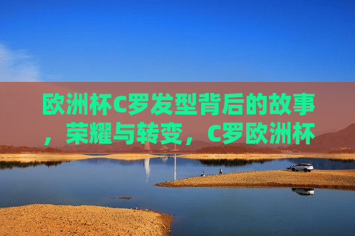 欧洲杯C罗发型背后的故事，荣耀与转变，C罗欧洲杯发型背后的荣耀与转变之路，C罗欧洲杯发型背后的荣耀与转变之路  第1张