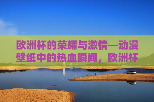 欧洲杯的荣耀与 *** —动漫壁纸中的热血瞬间，欧洲杯的荣耀与 *** ，动漫壁纸中的热血瞬间，欧洲杯的荣耀与 *** ，动漫壁纸展现热血瞬间