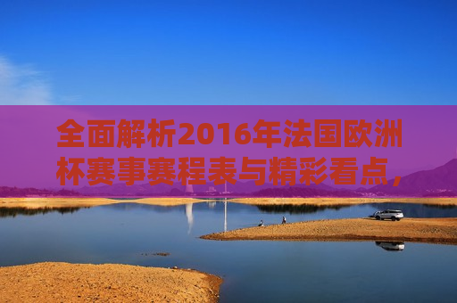 全面解析2016年法国欧洲杯赛事赛程表与精彩看点，2016年法国欧洲杯赛事赛程表与精彩看点解析，全面解析，2016年法国欧洲杯赛事赛程与精彩看点