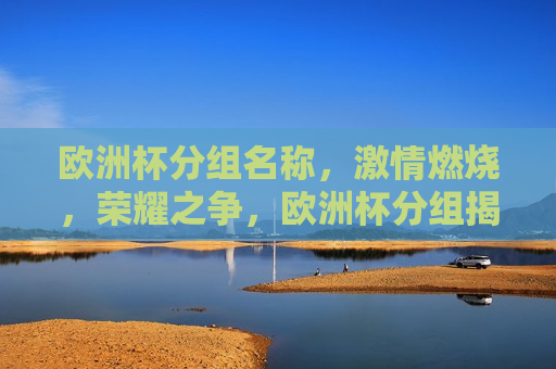 欧洲杯分组名称， *** 燃烧，荣耀之争，欧洲杯分组揭晓，荣耀之争， *** 燃烧，欧洲杯分组揭晓， *** 燃烧，荣耀之争开启
