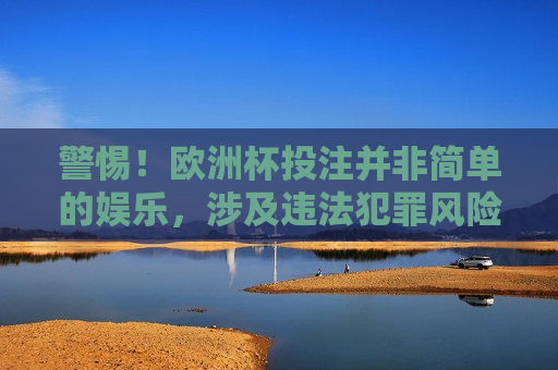 警惕！欧洲杯投注并非简单的娱乐，涉及违法犯罪风险需谨慎对待，欧洲杯投注需谨慎，涉及违法犯罪风险，欧洲杯投注背后的风险，警惕违法犯罪陷阱