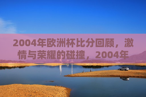 2004年欧洲杯比分回顾， *** 与荣耀的碰撞，2004年欧洲杯经典比分回顾， *** 与荣耀的盛宴，回顾经典， *** 与荣耀的碰撞——2004年欧洲杯精彩比分盘点