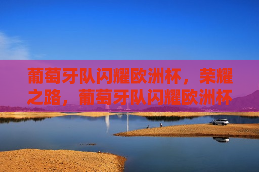 葡萄牙队闪耀欧洲杯，荣耀之路，葡萄牙队闪耀欧洲杯，荣耀之路，葡萄牙队闪耀欧洲杯，荣耀之路