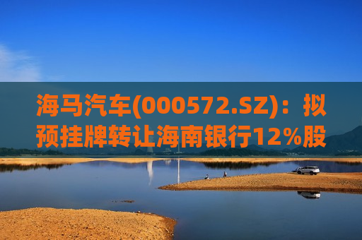 海马汽车(000572.SZ)：拟预挂牌 *** 海南银行12%股权  第1张