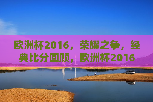 欧洲杯2016，荣耀之争，经典比分回顾，欧洲杯2016经典对决回顾，荣耀之争，欧洲杯2016荣耀之争，经典对决回顾