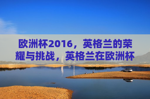 欧洲杯2016，英格兰的荣耀与挑战，英格兰在欧洲杯2016，荣耀与挑战并存，英格兰在欧洲杯2016，荣耀与挑战的交织