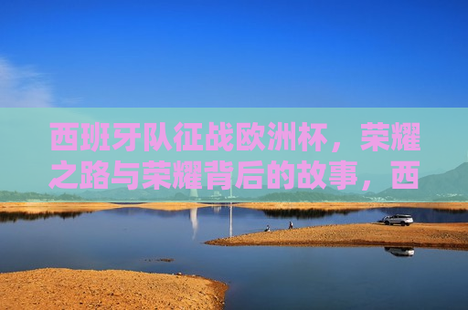 西班牙队征战欧洲杯，荣耀之路与荣耀背后的故事，西班牙队征战欧洲杯，荣耀之路与背后的奋斗故事，西班牙队征战欧洲杯，荣耀之路与背后的奋斗故事  第1张