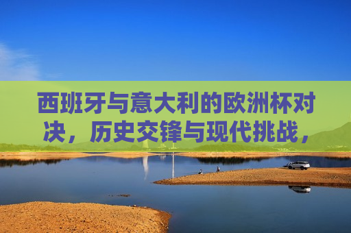 西班牙与意大利的欧洲杯对决，历史交锋与现代挑战，西班牙与意大利的欧洲杯对决，历史交锋再燃现代挑战，西班牙与意大利欧洲杯对决，历史交锋与现代挑战的再度碰撞