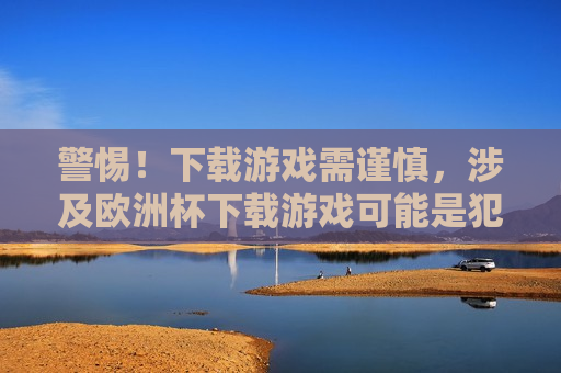 警惕！下载游戏需谨慎，涉及欧洲杯下载游戏可能是犯罪陷阱，下载涉及欧洲杯的游戏可能是犯罪陷阱，下载涉及欧洲杯的游戏需谨慎，可能是犯罪陷阱  第1张