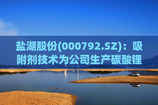 盐湖股份(000792.SZ)：吸附剂技术为公司生产碳酸锂核心专利技术，为铝系吸附剂