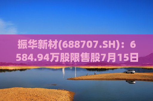 振华新材(688707.SH)：6584.94万股限售股7月15日解禁
