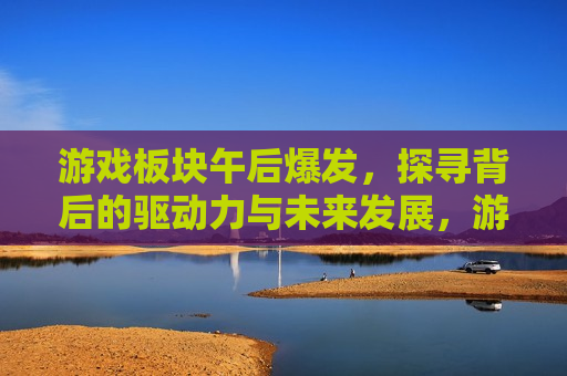 游戏板块午后爆发，探寻背后的驱动力与未来发展，游戏板块午后爆发，驱动力与未来展望，游戏板块午后爆发，驱动力揭秘与未来展望