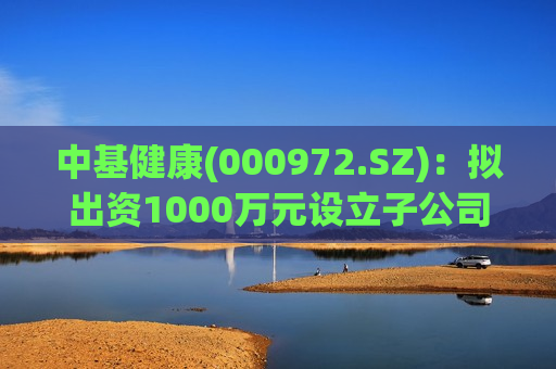 中基健康(000972.SZ)：拟出资1000万元设立子公司新疆中基天实贸易
