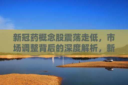 新冠药概念股震荡走低，市场调整背后的深度解析，新冠药概念股震荡走低，市场调整背后的原因探析，新冠药概念股震荡走低，市场调整背后的深度解析与原因探析