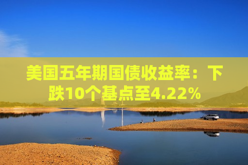 美国五年期国债收益率：下跌10个基点至4.22%  第1张