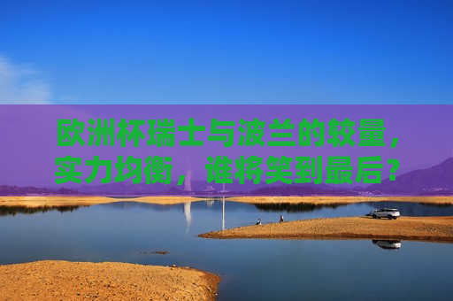 欧洲杯瑞士与波兰的较量，实力均衡，谁将笑到最后？，欧洲杯瑞士与波兰对决，谁将笑到最后？，欧洲杯焦点战，瑞士与波兰谁将笑到最后？